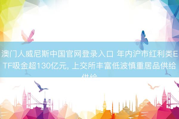 澳门人威尼斯中国官网登录入口 年内沪市红利类ETF吸金超130亿元, 上交所丰富低波慎重居品供给