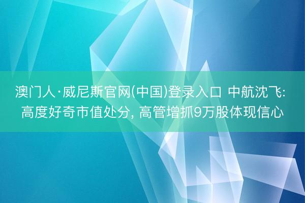 澳门人·威尼斯官网(中国)登录入口 中航沈飞: 高度好奇市值处分， 高管增抓9万股体现信心