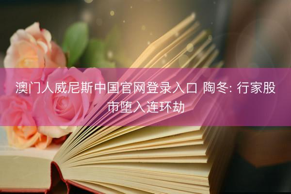 澳门人威尼斯中国官网登录入口 陶冬: 行家股市堕入连环劫