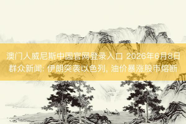 澳门人威尼斯中国官网登录入口 2026年6月8日群众新闻: 伊朗突袭以色列, 油价暴涨股市熔断