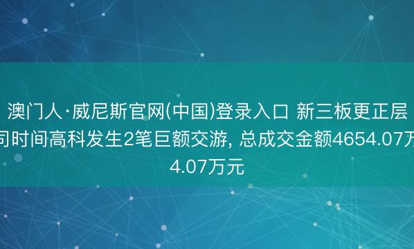 澳门人·威尼斯官网(中国)登录入口 新三板更正层公司时间高科发生2笔巨额交游， 总成交金额4654.07万元