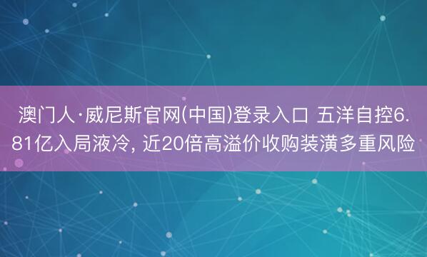 澳门人·威尼斯官网(中国)登录入口 五洋自控6.81亿入局液冷， 近20倍高溢价收购装潢多重风险