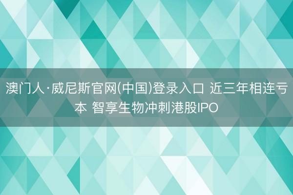 澳门人·威尼斯官网(中国)登录入口 近三年相连亏本 智享生物冲刺港股IPO