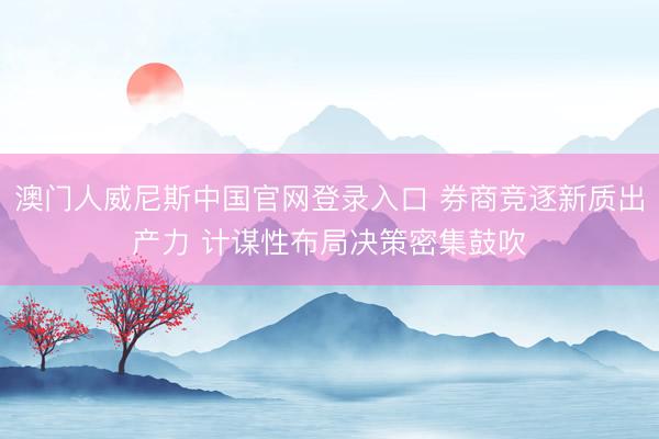澳门人威尼斯中国官网登录入口 券商竞逐新质出产力 计谋性布局决策密集鼓吹