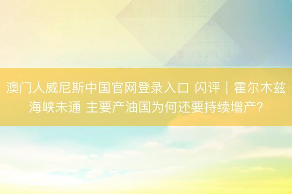 澳门人威尼斯中国官网登录入口 闪评｜霍尔木兹海峡未通 主要产油国为何还要持续增产？