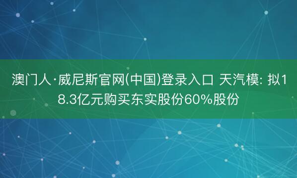 澳门人·威尼斯官网(中国)登录入口 天汽模: 拟18.3亿元购买东实股份60%股份