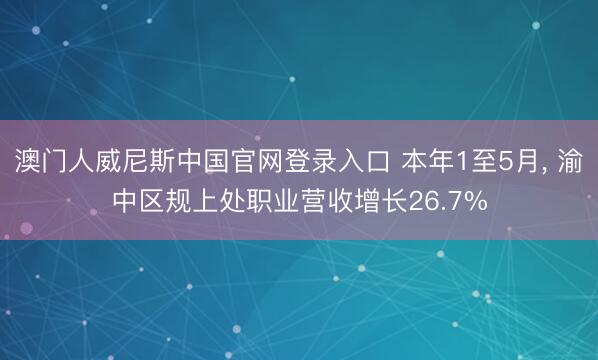 澳门人威尼斯中国官网登录入口 本年1至5月， 渝中区规上处职业营收增长26.7%