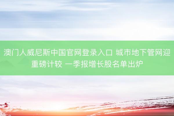 澳门人威尼斯中国官网登录入口 城市地下管网迎重磅计较 一季报增长股名单出炉