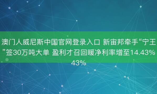 澳门人威尼斯中国官网登录入口 新宙邦牵手“宁王”签30万吨大单 盈利才召回暖净利率增至14.43%