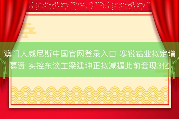 澳门人威尼斯中国官网登录入口 寒锐钴业拟定增募资 实控东谈主梁建坤正拟减握此前套现3亿