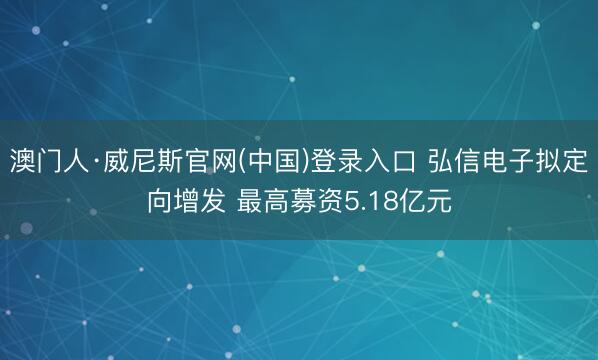 澳门人·威尼斯官网(中国)登录入口 弘信电子拟定向增发 最高募资5.18亿元