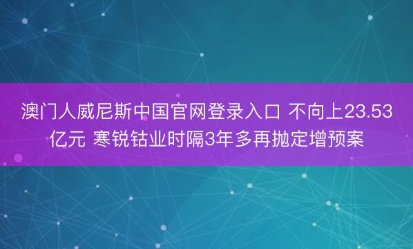 澳门人威尼斯中国官网登录入口 不向上23.53亿元 寒锐钴业时隔3年多再抛定增预案