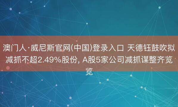 澳门人·威尼斯官网(中国)登录入口 天德钰鼓吹拟减抓不超2.49%股份， A股5家公司减抓谋整齐览