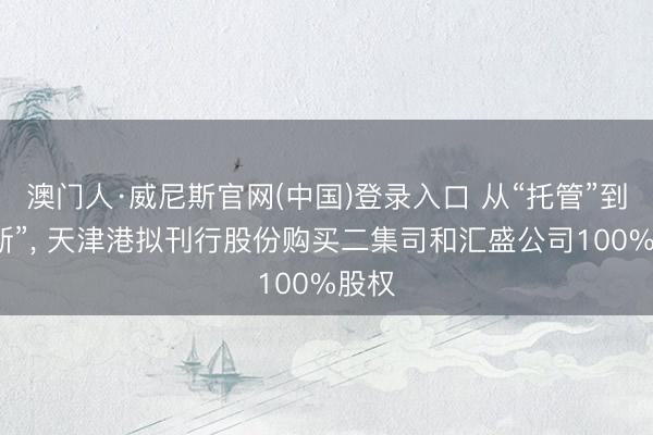 澳门人·威尼斯官网(中国)登录入口 从“托管”到“买断”， 天津港拟刊行股份购买二集司和汇盛公司100%股权