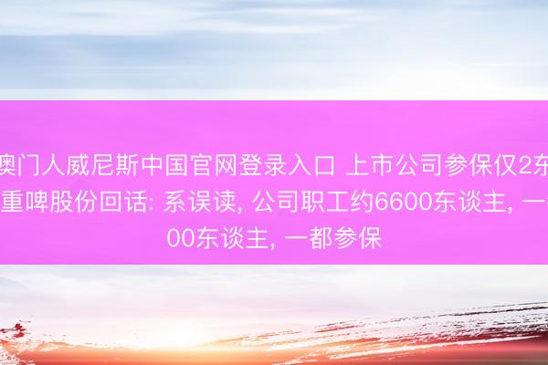 澳门人威尼斯中国官网登录入口 上市公司参保仅2东谈主? 重啤股份回话: 系误读， 公司职工约6600东谈主， 一都参保