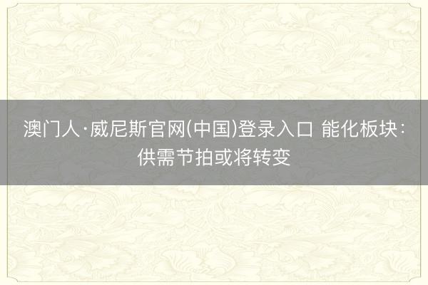 澳门人·威尼斯官网(中国)登录入口 能化板块：供需节拍或将转变