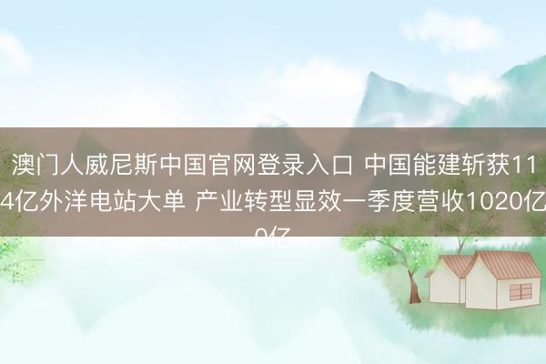澳门人威尼斯中国官网登录入口 中国能建斩获114亿外洋电站大单 产业转型显效一季度营收1020亿