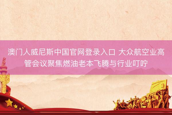 澳门人威尼斯中国官网登录入口 大众航空业高管会议聚焦燃油老本飞腾与行业叮咛