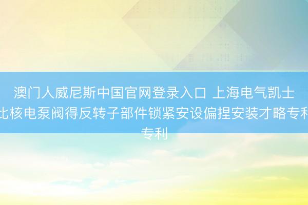 澳门人威尼斯中国官网登录入口 上海电气凯士比核电泵阀得反转子部件锁紧安设偏捏安装才略专利