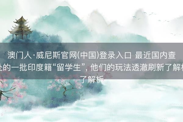 澳门人·威尼斯官网(中国)登录入口 最近国内查处的一批印度籍“留学生”， 他们的玩法透澈刷新了解析