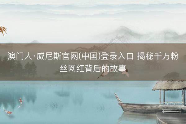 澳门人·威尼斯官网(中国)登录入口 揭秘千万粉丝网红背后的故事