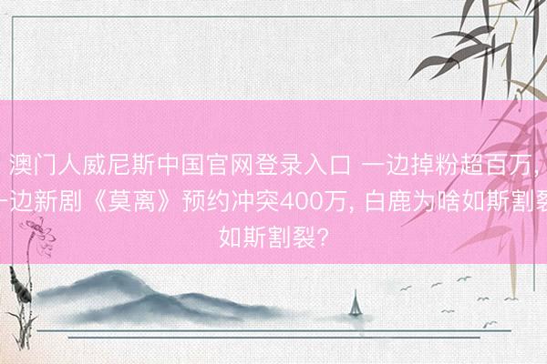 澳门人威尼斯中国官网登录入口 一边掉粉超百万， 一边新剧《莫离》预约冲突400万， 白鹿为啥如斯割裂?