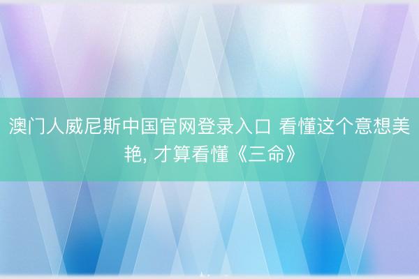 澳门人威尼斯中国官网登录入口 看懂这个意想美艳， 才算看懂《三命》