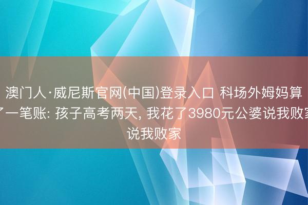 澳门人·威尼斯官网(中国)登录入口 科场外姆妈算了一笔账: 孩子高考两天， 我花了3980元公婆说我败家