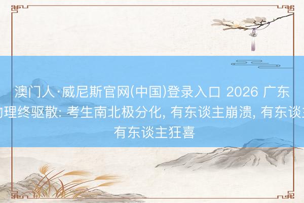 澳门人·威尼斯官网(中国)登录入口 2026 广东高考物理终驱散: 考生南北极分化, 有东谈主崩溃, 有东谈主狂喜