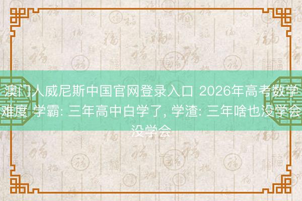 澳门人威尼斯中国官网登录入口 2026年高考数学难度 学霸: 三年高中白学了， 学渣: 三年啥也没学会