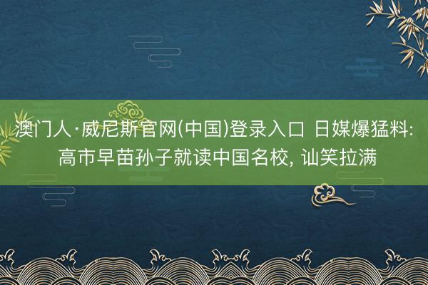 澳门人·威尼斯官网(中国)登录入口 日媒爆猛料: 高市早苗孙子就读中国名校， 讪笑拉满