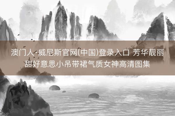 澳门人·威尼斯官网(中国)登录入口 芳华靓丽甜好意思小吊带裙气质女神高清图集