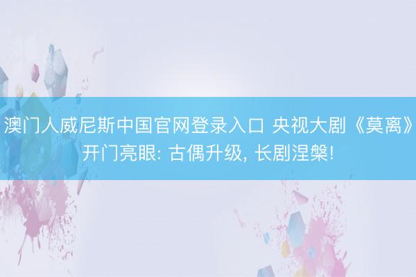 澳门人威尼斯中国官网登录入口 央视大剧《莫离》开门亮眼: 古偶升级， 长剧涅槃!