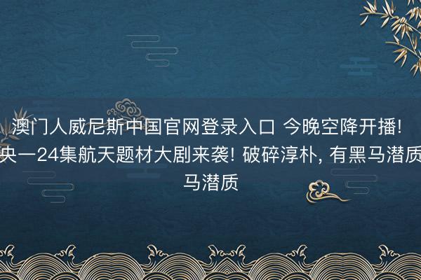澳门人威尼斯中国官网登录入口 今晚空降开播! 央一24集航天题材大剧来袭! 破碎淳朴， 有黑马潜质