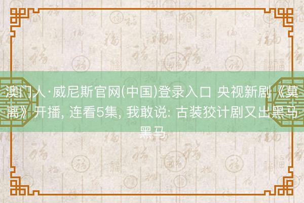 澳门人·威尼斯官网(中国)登录入口 央视新剧《莫离》开播， 连看5集， 我敢说: 古装狡计剧又出黑马