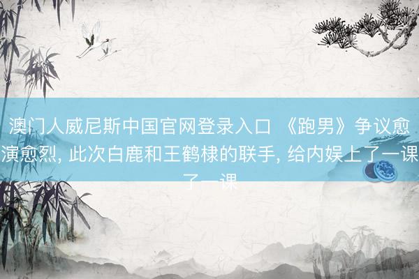 澳门人威尼斯中国官网登录入口 《跑男》争议愈演愈烈, 此次白鹿和王鹤棣的联手, 给内娱上了一课
