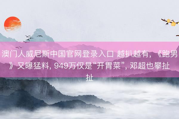 澳门人威尼斯中国官网登录入口 越扒越有， 《跑男》又曝猛料， 949万仅是“开胃菜”， 邓超也攀扯