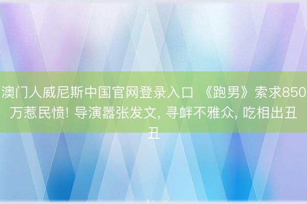 澳门人威尼斯中国官网登录入口 《跑男》索求850万惹民愤! 导演嚣张发文， 寻衅不雅众， 吃相出丑