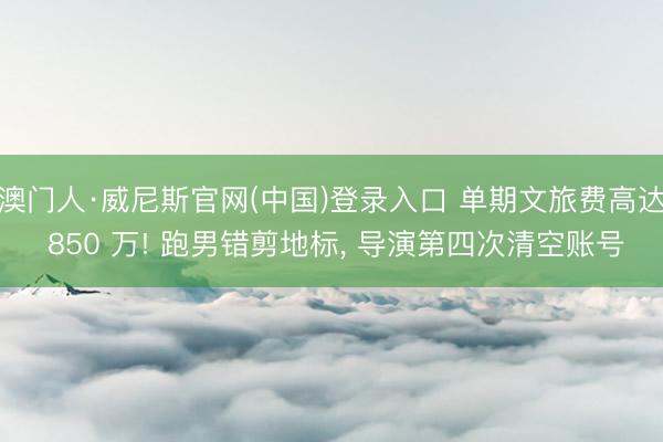 澳门人·威尼斯官网(中国)登录入口 单期文旅费高达 850 万! 跑男错剪地标， 导演第四次清空账号