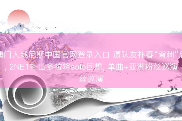 澳门人威尼斯中国官网登录入口 遭队友朴春“背刺”后， 2NE1朴山多拉将solo回想， 单曲+亚洲粉丝巡演