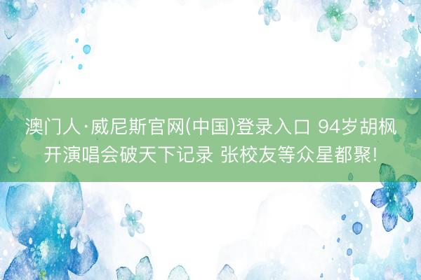 澳门人·威尼斯官网(中国)登录入口 94岁胡枫开演唱会破天下记录 张校友等众星都聚!