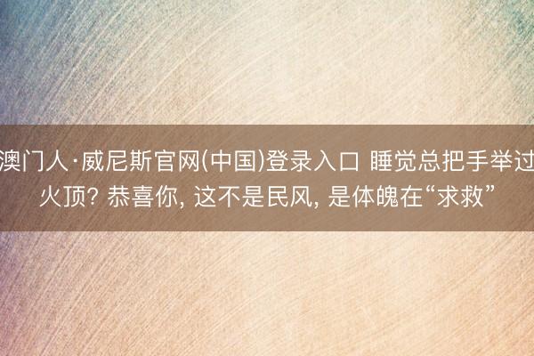 澳门人·威尼斯官网(中国)登录入口 睡觉总把手举过火顶? 恭喜你， 这不是民风， 是体魄在“求救”