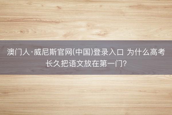 澳门人·威尼斯官网(中国)登录入口 为什么高考长久把语文放在第一门?