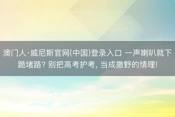 澳门人·威尼斯官网(中国)登录入口 一声喇叭就下跪堵路? 别把高考护考， 当成撒野的情理!