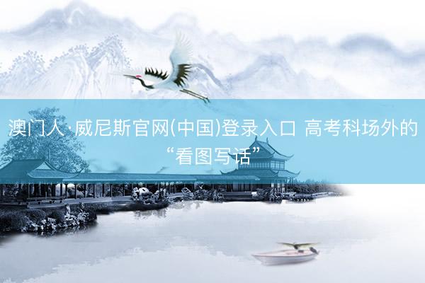 澳门人·威尼斯官网(中国)登录入口 高考科场外的“看图写话”