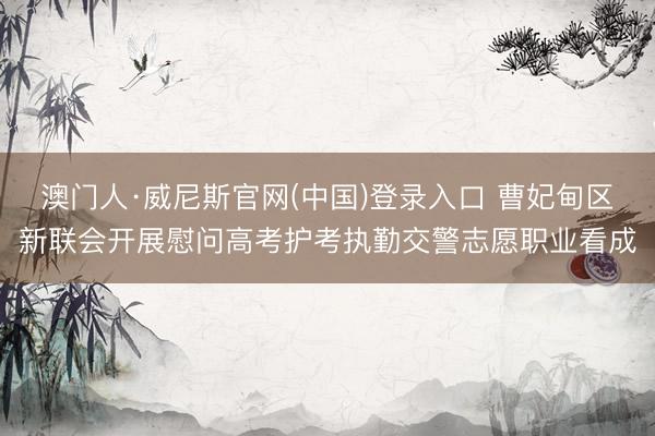 澳门人·威尼斯官网(中国)登录入口 曹妃甸区新联会开展慰问高考护考执勤交警志愿职业看成