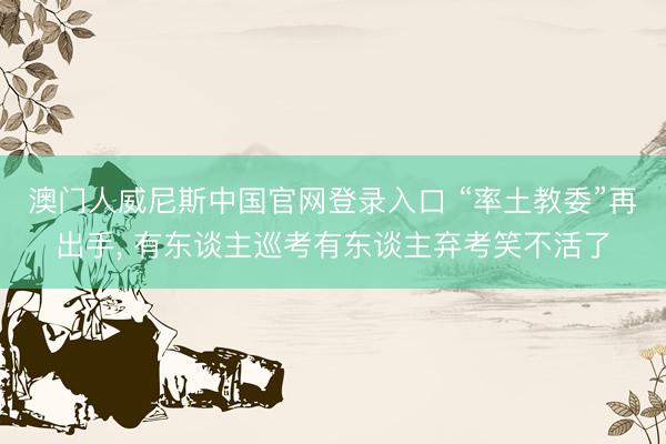澳门人威尼斯中国官网登录入口 “率土教委”再出手， 有东谈主巡考有东谈主弃考笑不活了