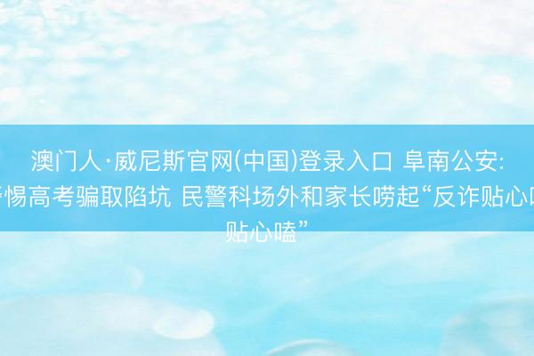 澳门人·威尼斯官网(中国)登录入口 阜南公安: 警惕高考骗取陷坑 民警科场外和家长唠起“反诈贴心嗑”