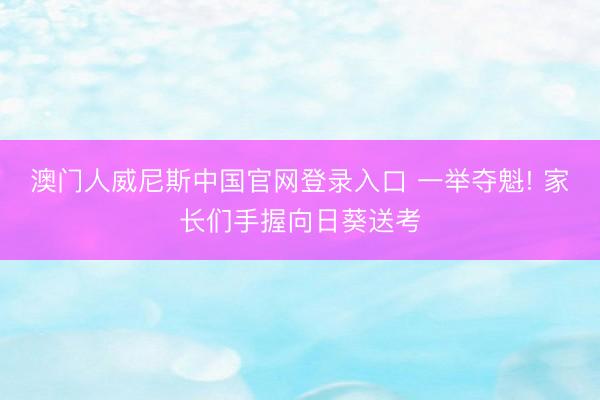 澳门人威尼斯中国官网登录入口 一举夺魁! 家长们手握向日葵送考