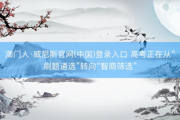 澳门人·威尼斯官网(中国)登录入口 高考正在从“刷题遴选”转向“智商筛选”
